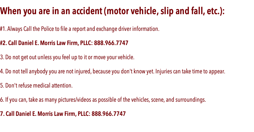When you are in an accident (motor vehicle, slip and fall, etc.): #1. Always Call the Police to file a report and exchange driver information. #2. Call Daniel E. Morris Law Firm, PLLC: 888.966.7747 3. Do not get out unless you feel up to it or move your vehicle. 4. Do not tell anybody you are not injured, because you don't know yet. Injuries can take time to appear. 5. Don't refuse medical attention. 6. If you can, take as many pictures/videos as possible of the vehicles, scene, and surroundings. 7. Call Daniel E. Morris Law Firm, PLLC: 888.966.7747 
