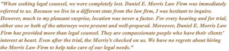 "When seeking legal counsel, we were completely lost. Daniel E. Morris Law Firm was immediately referred to us. Because we live in a different state from the law firm, I was hesitant to inquire. However, much to my pleasant surprise, location was never a factor. For every hearing and for trial, either one or both of the attorneys were present and well-prepared. Moreover, Daniel E. Morris Law Firm has provided more than legal counsel. They are compassionate people who have their clients’ interest at heart. Even after the trial, the Morris’s checked on us. We have no regrets about hiring the Morris Law Firm to help take care of our legal needs."