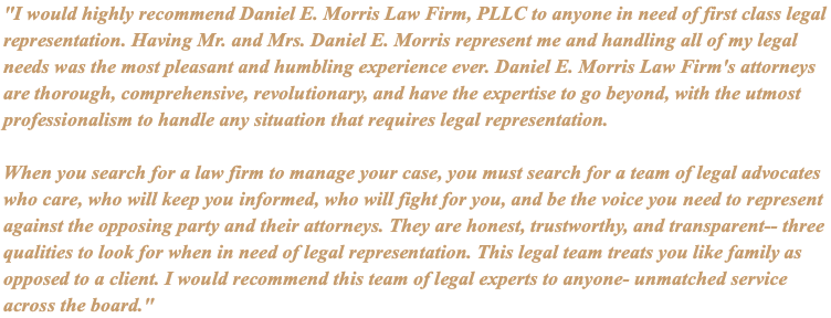 "I would highly recommend Daniel E. Morris Law Firm, PLLC to anyone in need of first class legal representation. Having Mr. and Mrs. Daniel E. Morris represent me and handling all of my legal needs was the most pleasant and humbling experience ever. Daniel E. Morris Law Firm's attorneys are thorough, comprehensive, revolutionary, and have the expertise to go beyond, with the utmost professionalism to handle any situation that requires legal representation. When you search for a law firm to manage your case, you must search for a team of legal advocates who care, who will keep you informed, who will fight for you, and be the voice you need to represent against the opposing party and their attorneys. They are honest, trustworthy, and transparent-- three qualities to look for when in need of legal representation. This legal team treats you like family as opposed to a client. I would recommend this team of legal experts to anyone- unmatched service across the board."